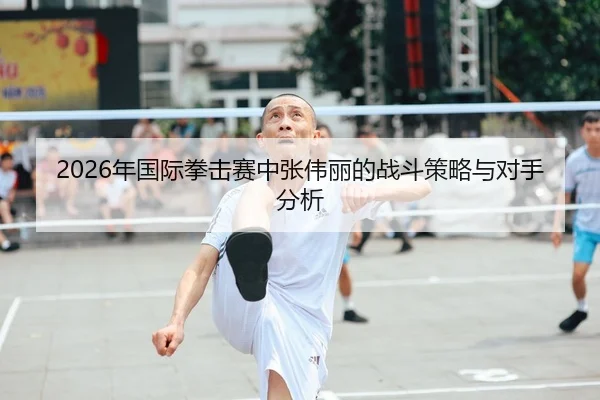 2026年国际拳击赛中张伟丽的战斗策略与对手分析