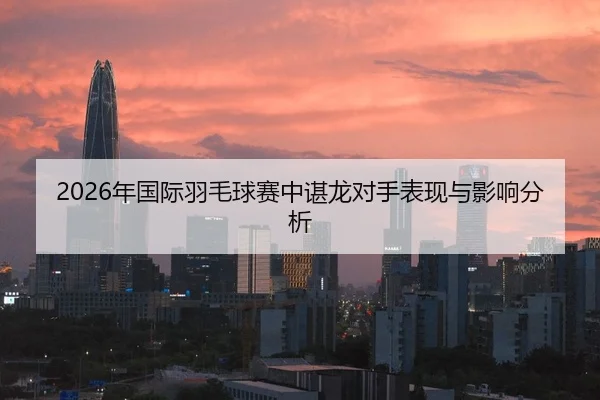 2026年国际羽毛球赛中谌龙对手表现与影响分析