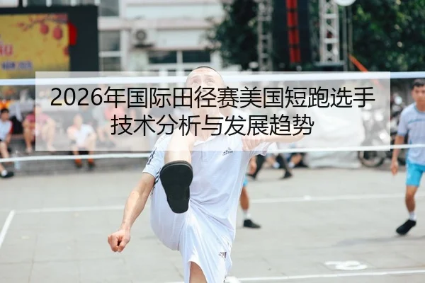2026年国际田径赛美国短跑选手技术分析与发展趋势