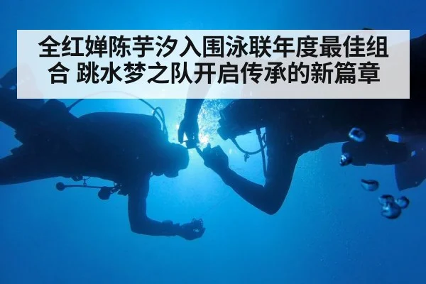 全红婵陈芋汐入围泳联年度最佳组合 跳水梦之队开启传承的新篇章